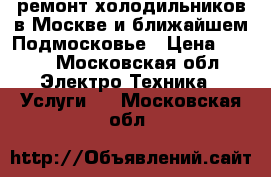 ремонт холодильников в Москве и ближайшем Подмосковье › Цена ­ 500 - Московская обл. Электро-Техника » Услуги   . Московская обл.